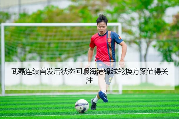 武磊连续首发后状态回暖海港锋线轮换方案值得关注